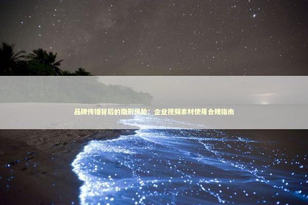 品牌传播背后的隐形风险：企业视频素材使用合规指南